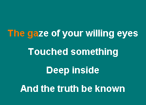 The gaze of your willing eyes

Touched something
Deep inside

And the truth be known
