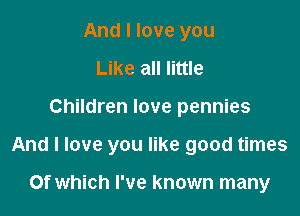 And I love you
Like all little

Children love pennies

And I love you like good times

Of which I've known many