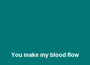 You make my blood flow