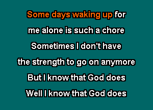 Some days waking up for
me alone is such a chore
Sometimes I don't have
the strength to go on anymore
Butl know that God does
Well I know that God does