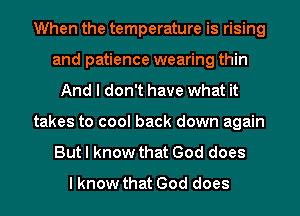 When the temperature is rising
and patience wearing thin
And I don't have what it
takes to cool back down again
But I know that God does
I know that God does