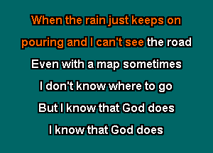 When the rain just keeps on
pouring and I can't see the road
Even with a map sometimes
I don't know where to go
But I know that God does
I know that God does