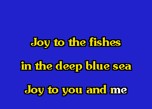 Joy to the fishes

in the deep blue sea

Joy to you and me
