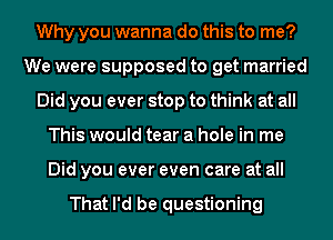 Why you wanna do this to me?
We were supposed to get married
Did you ever stop to think at all
This would tear a hole in me
Did you ever even care at all

That I'd be questioning