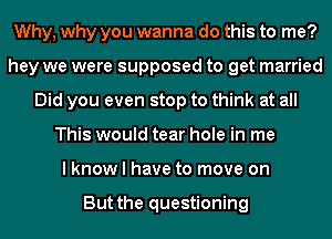 Why, why you wanna do this to me?
hey we were supposed to get married
Did you even stop to think at all
This would tear hole in me
I know I have to move on

But the questioning