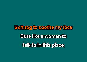 Soft rag to soothe my face

Sure like a woman to

talk to in this place