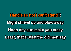 Handle so hot I can't stand it
Might shrivel up and blow away
Noon day sun make you crazy

Least, that's what the old men say