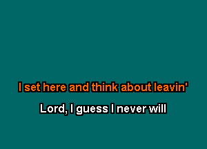 I set here and think about leavin'

Lord, I guess I never will