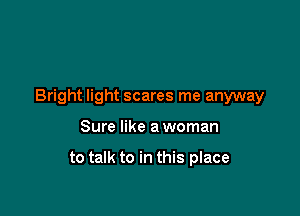 Bright light scares me anyway

Sure like a woman

to talk to in this place