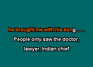 he brought me with his song .......

People only saw the doctor,

lawyer, Indian chief