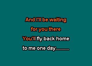 And I'll be waiting

for you there

You'll fly back home

to me one day ...........