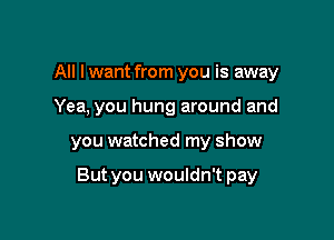 All I want from you is away
Yea, you hung around and

you watched my show

But you wouldn't pay