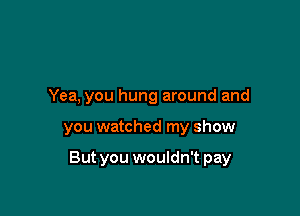 Yea, you hung around and

you watched my show

But you wouldn't pay