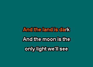 And the land is dark

And the moon is the

only light we'll see