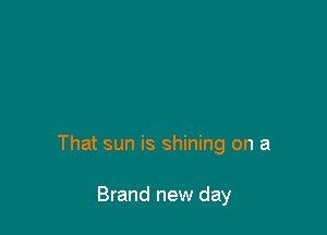 That sun is shining on a

Brand new day
