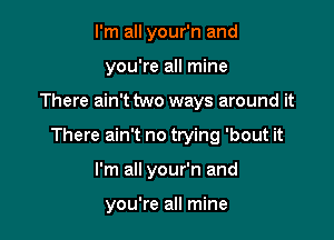 I'm all your'n and
you're all mine

There ain't two ways around it

There ain't no trying 'bout it

I'm all your'n and

you're all mine