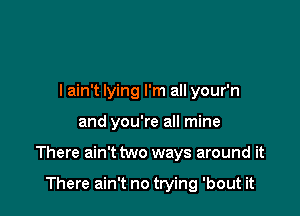 I ain't lying I'm all your'n

and you're all mine

There ain't two ways around it

There ain't no trying 'bout it