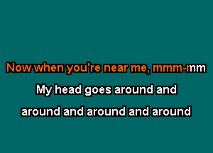 Now when you're near me, mmm-mm

My head goes around and

around and around and around