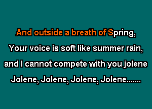 And outside a breath of Spring,
Your voice is soft like summer rain,
and I cannot compete with you jolene

Jolene, Jolene, Jolene, Jolene .......