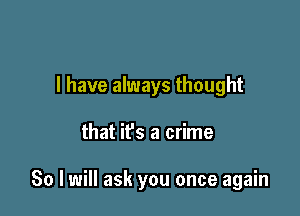 I have always thought

that ifs a crime

80 I will ask you once again