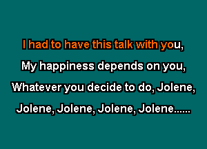 I had to have this talk with you,
My happiness depends on you,
Whatever you decide to do, Jolene,

Jolene, Jolene, Jolene, Jolene ......