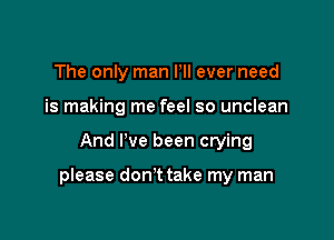 The only man Pll ever need
is making me feel so unclean

And I've been crying

please don't take my man