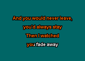 And you would never leave,

you'd always stay
Then I watched

you fade away