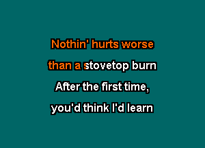 Nothin' hurts worse

than a stovetop burn

After the first time,

you'd think I'd learn