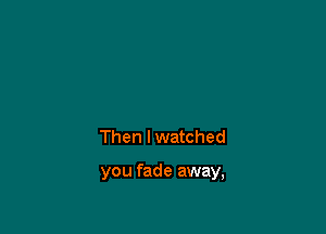 Then I watched

you fade away,