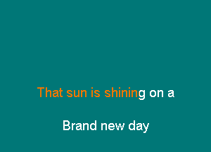 That sun is shining on a

Brand new day