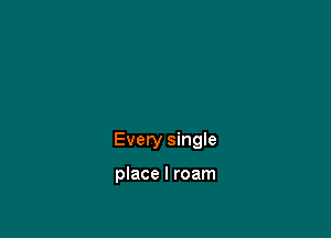 Every single

place I roam