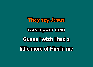 They say Jesus

was a poor man
Guess I wish I had a

little more of Him in me