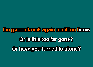 I'm gonna break again a million times

Or is this too far gone?

Or have you turned to stone?