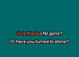 Or is this too far gone?

Or have you turned to stone?