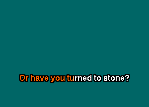 Or have you turned to stone?