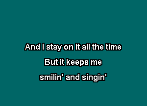 And I stay on it all the time

But it keeps me

smilin' and singin'