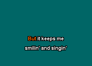 But it keeps me

smilin' and singin'