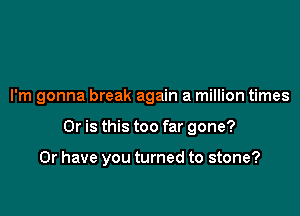 I'm gonna break again a million times

Or is this too far gone?

Or have you turned to stone?