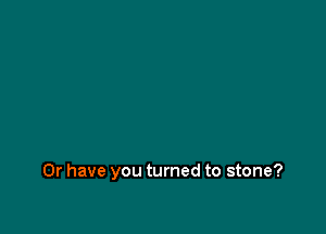 Or have you turned to stone?