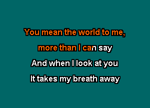 You mean the world to me,
more than I can say

And when I look at you

It takes my breath away