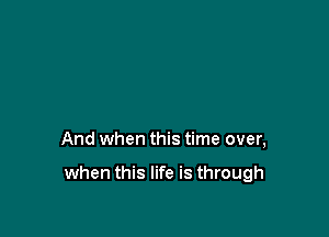 And when this time over,

when this life is through