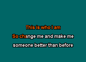 This is who I am

80 change me and make me

someone better than before