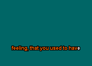 feeling, that you used to have