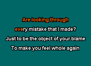 Are looking through

every mistake that I made?

Just to be the object ofyour blame

To make you feel whole again