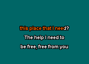 this place that I need?

The help I need to

be free. free from you