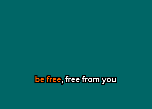 be free. free from you