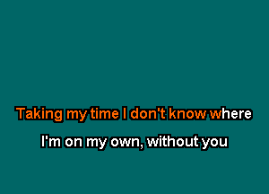 Taking my time I don't know where

I'm on my own, without you