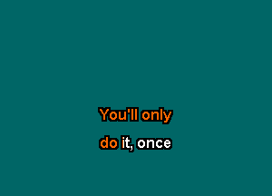 You'll only

do it, once