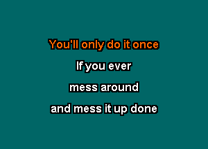 You'll only do it once
If you ever

mess around

and mess it up done