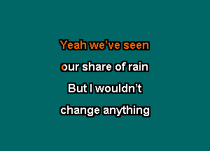 Yeah weWe seen
our share of rain

But I woulth

change anything